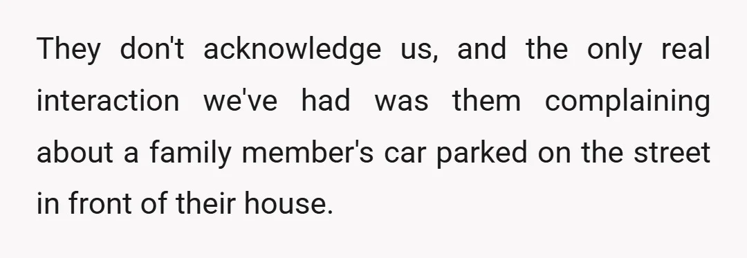 They don't acknowledge us, and the only real interaction we've had was them complaining about a family member's car parked on the street in front of their house.