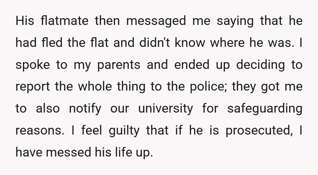 His flatmate then messaged me saying that he had fled the flat and didn't know where he was. I spoke to my parents and ended up deciding to report the...