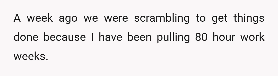 A week ago we were scrambling to get things done because I have been pulling 80 hour work weeks.