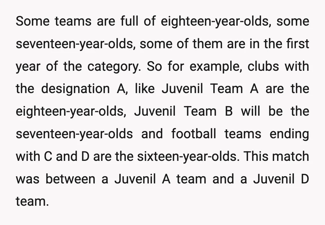 Some teams are full of eighteen-year-olds, some seventeen-year-olds, some of them are in the first year of the category. So for example, clubs with the designation A, like Juvenil Team...