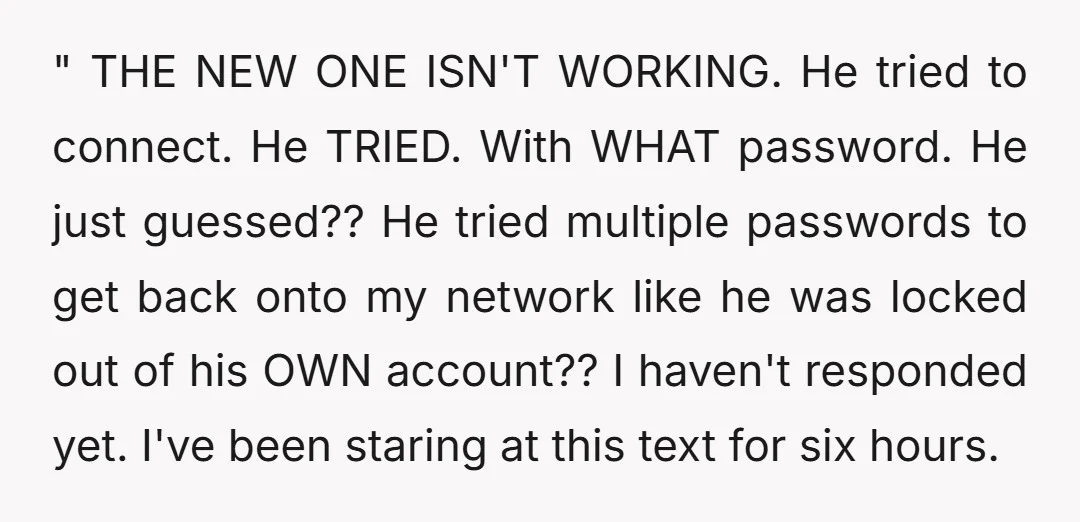 " THE NEW ONE ISN'T WORKING. He tried to connect. He TRIED. With WHAT password. He just guessed?? He tried multiple passwords to get back onto my network like he...