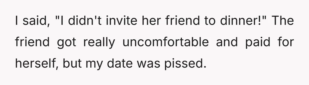 I said, "I didn't invite her friend to dinner!" The friend got really uncomfortable and paid for herself, but my date was pissed.