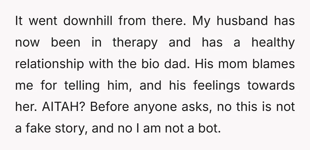 It went downhill from there. My husband has now been in therapy and has a healthy relationship with the bio dad. His mom blames me for telling him, and his...