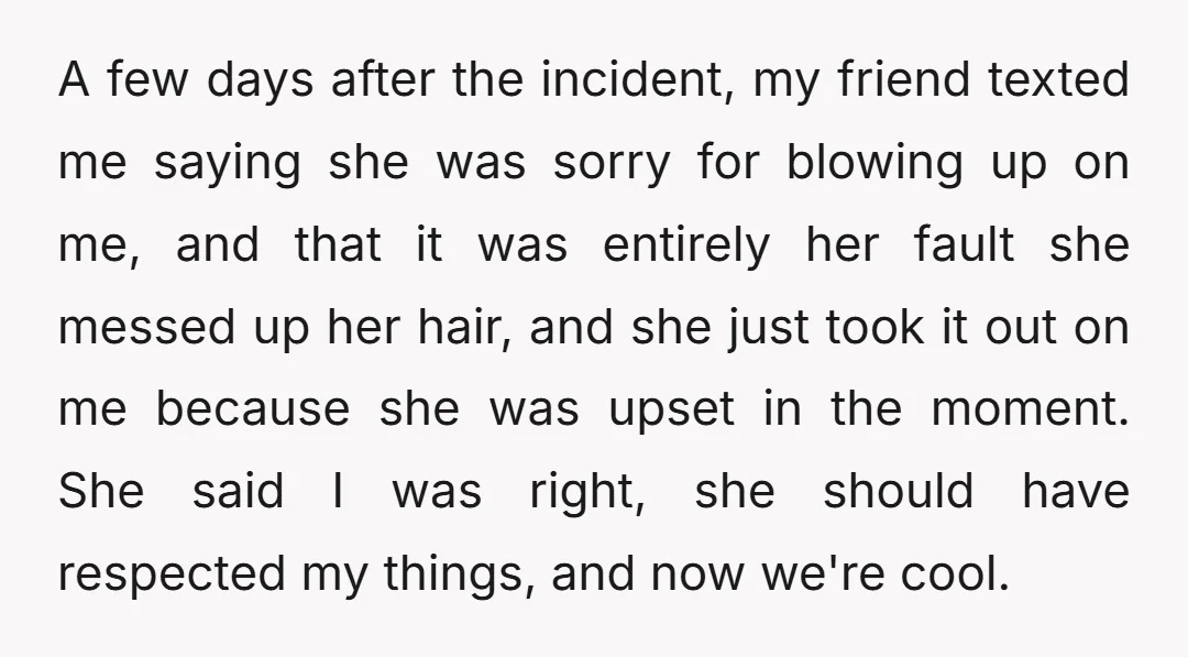 A few days after the incident, my friend texted me saying she was sorry for blowing up on me, and that it was entirely her fault she messed up her...