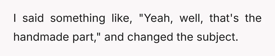 I said something like, "Yeah, well, that's the handmade part," and changed the subject.