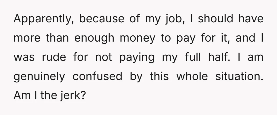 Apparently, because of my job, I should have more than enough money to pay for it, and I was rude for not paying my full half. I am genuinely confused...