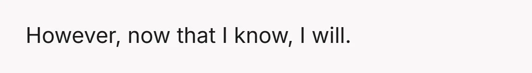 However, now that I know, I will.