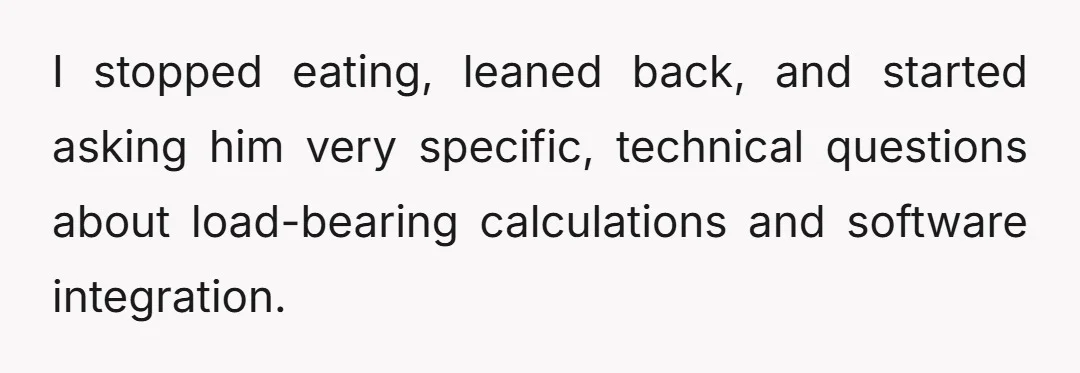 I stopped eating, leaned back, and started asking him very specific, technical questions about load-bearing calculations and software integration.