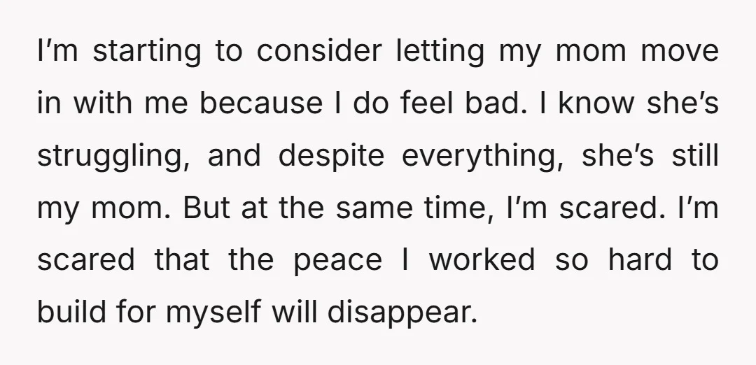 I’m starting to consider letting my mom move in with me because I do feel bad. I know she’s struggling, and despite everything, she’s still my mom. But at the...