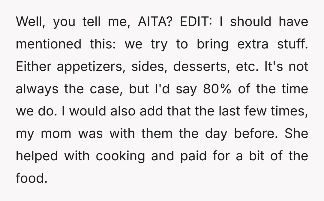 Well, you tell me, AITA? EDIT: I should have mentioned this: we try to bring extra stuff. Either appetizers, sides, desserts, etc. It's not always the case, but I'd say...