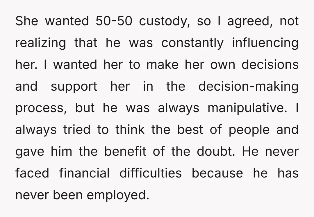 She wanted 50-50 custody, so I agreed, not realizing that he was constantly influencing her. I wanted her to make her own decisions and support her in the decision-making process,...