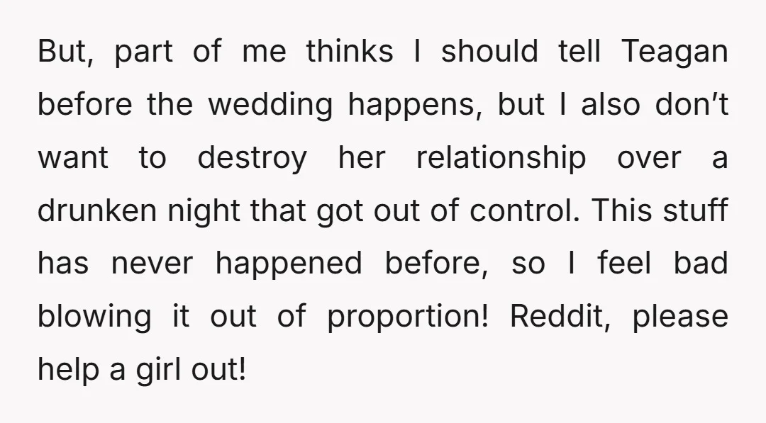 But, part of me thinks I should tell Teagan before the wedding happens, but I also don’t want to destroy her relationship over a drunken night that got out of...