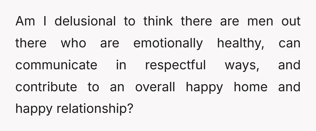 Am I delusional to think there are men out there who are emotionally healthy, can communicate in respectful ways, and contribute to an overall happy home and happy relationship?