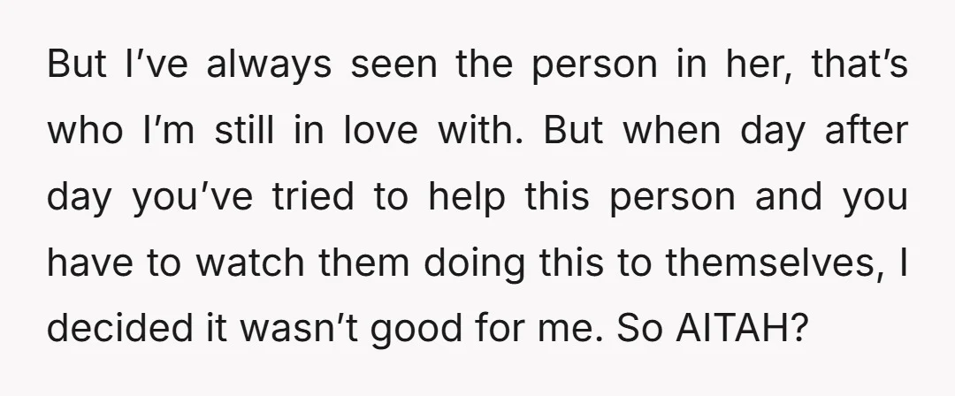 But I’ve always seen the person in her, that’s who I’m still in love with. But when day after day you’ve tried to help this person and you have to...