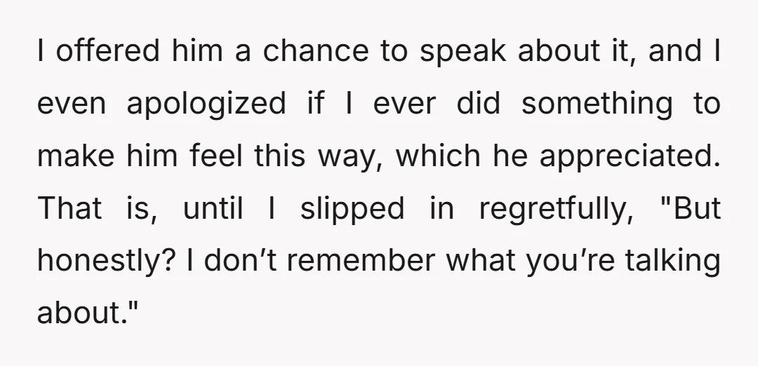 I offered him a chance to speak about it, and I even apologized if I ever did something to make him feel this way, which he appreciated. That is, until...
