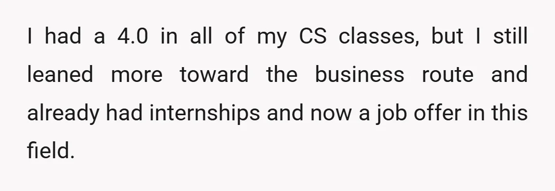 I had a 4.0 in all of my CS classes, but I still leaned more toward the business route and already had internships and now a job offer in this...