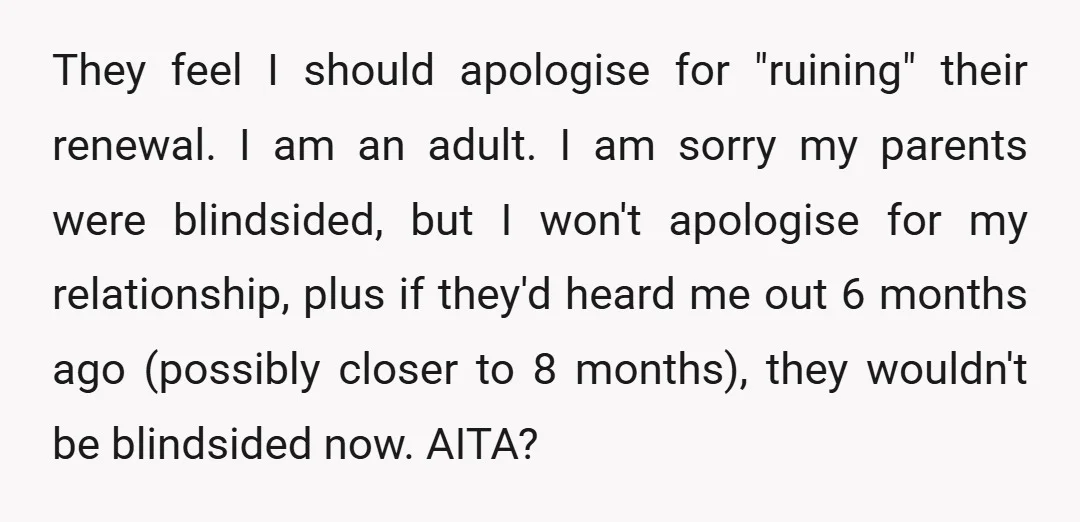 They feel I should apologise for "ruining" their renewal. I am an adult. I am sorry my parents were blindsided, but I won't apologise for my relationship, plus if they'd...