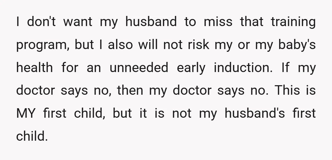 I don't want my husband to miss that training program, but I also will not risk my or my baby's health for an unneeded early induction. If my doctor says...