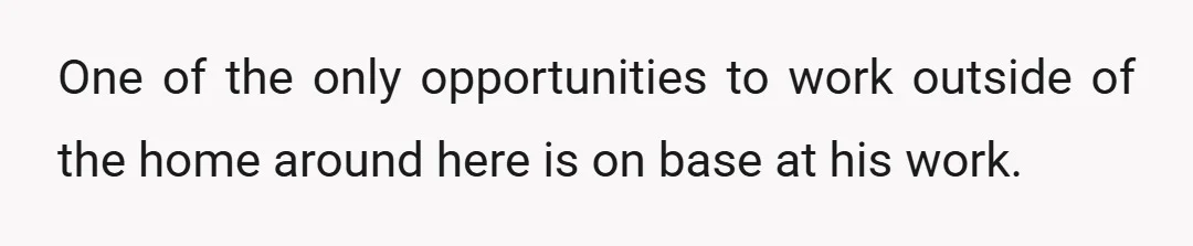 One of the only opportunities to work outside of the home around here is on base at his work.