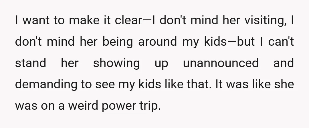 I want to make it clear—I don't mind her visiting, I don't mind her being around my kids—but I can't stand her showing up unannounced and demanding to see my...