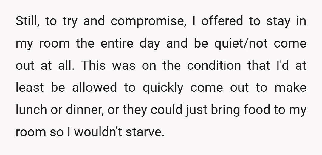 Still, to try and compromise, I offered to stay in my room the entire day and be quiet/not come out at all. This was on the condition that I'd at...