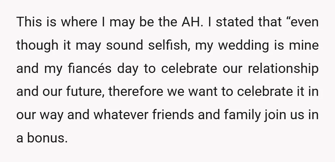 This is where I may be the AH. I stated that “even though it may sound selfish, my wedding is mine and my fiancés day to celebrate our relationship and...