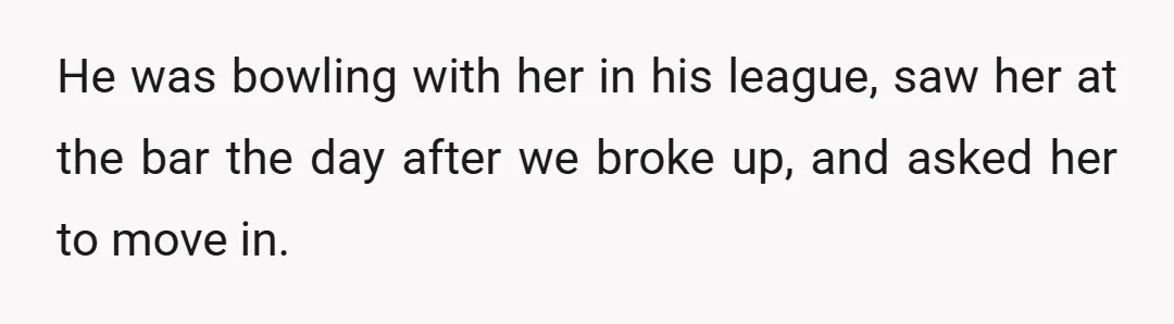 He was bowling with her in his league, saw her at the bar the day after we broke up, and asked her to move in.