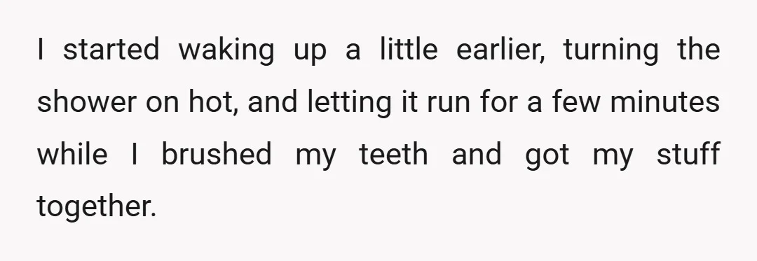 I started waking up a little earlier, turning the shower on hot, and letting it run for a few minutes while I brushed my teeth and got my stuff together.