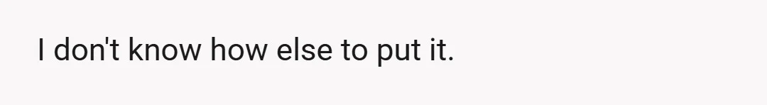 I don't know how else to put it.