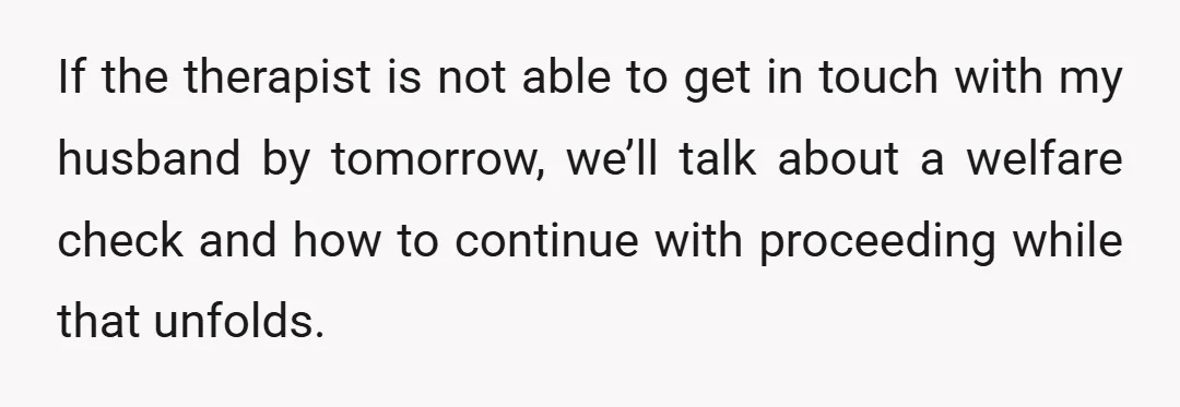 If the therapist is not able to get in touch with my husband by tomorrow, we’ll talk about a welfare check and how to continue with proceeding while that unfolds.