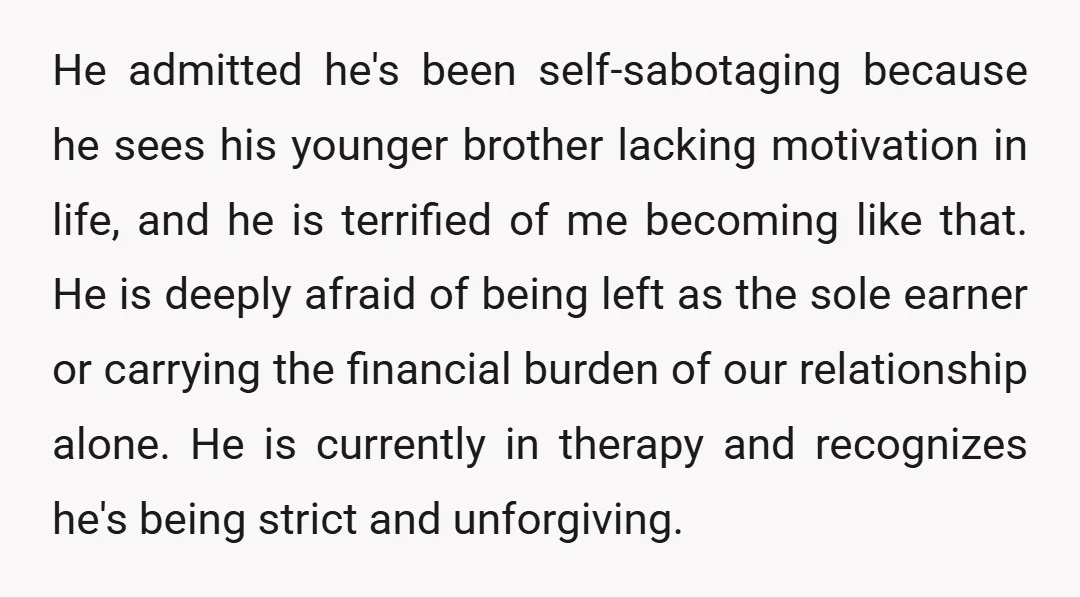 He admitted he's been self-sabotaging because he sees his younger brother lacking motivation in life, and he is terrified of me becoming like that. He is deeply afraid of being...