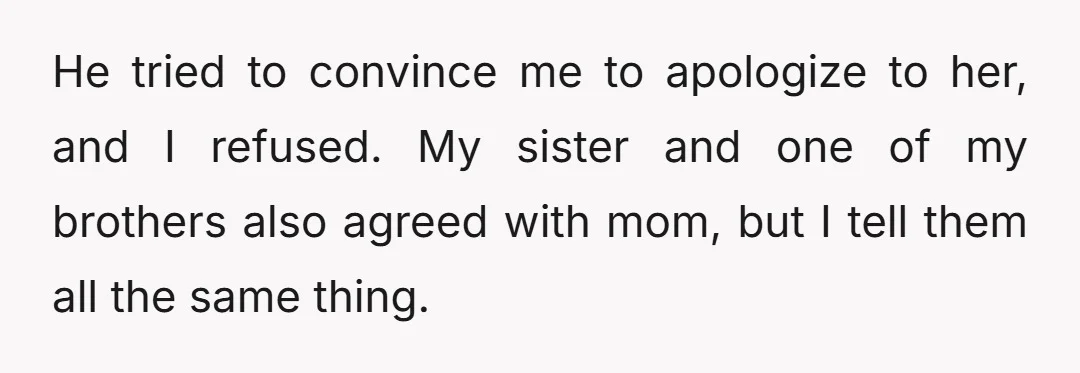 He tried to convince me to apologize to her, and I refused. My sister and one of my brothers also agreed with mom, but I tell them all the same...