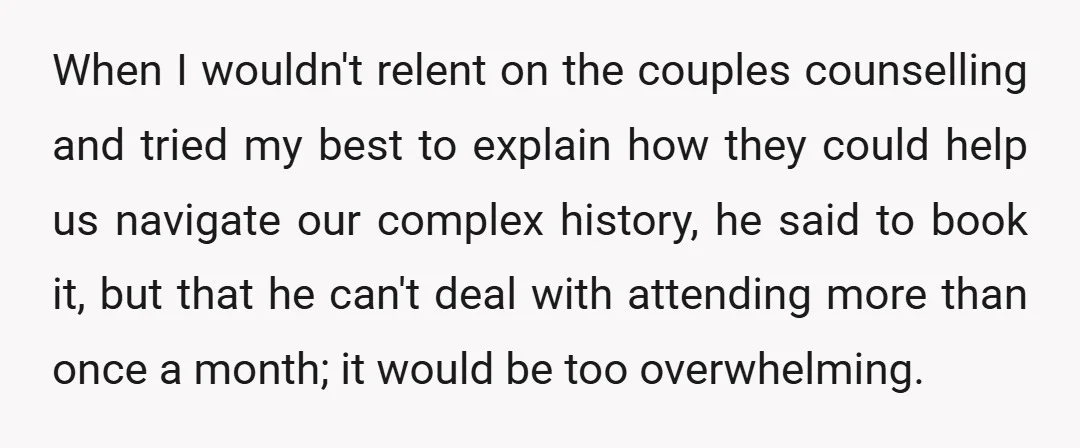 When I wouldn't relent on the couples counselling and tried my best to explain how they could help us navigate our complex history, he said to book it, but that...