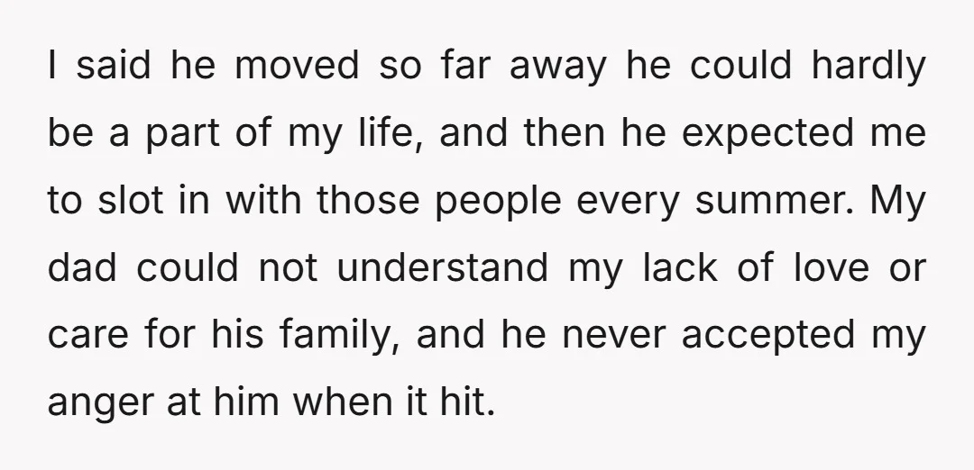 I said he moved so far away he could hardly be a part of my life, and then he expected me to slot in with those people every summer. My...