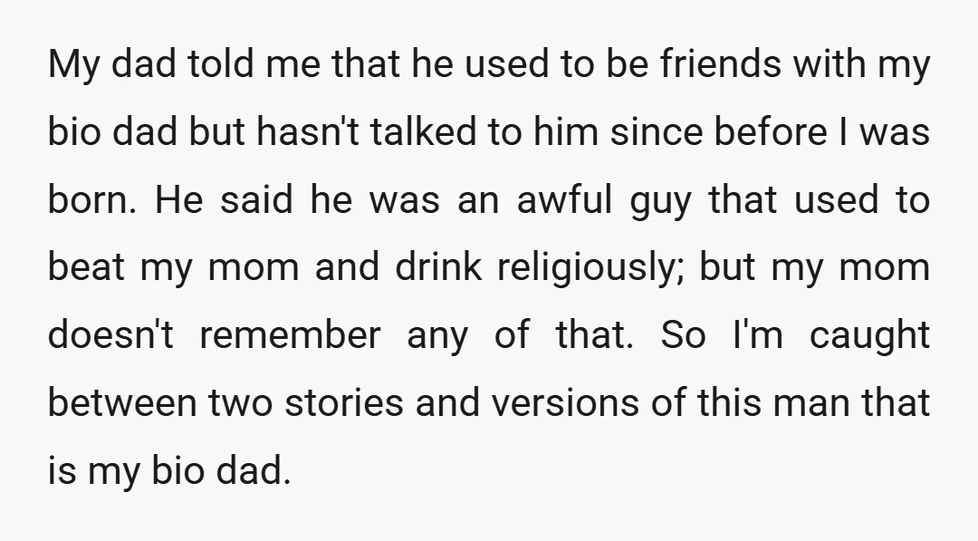 My dad told me that he used to be friends with my bio dad but hasn't talked to him since before I was born. He said he was an awful...