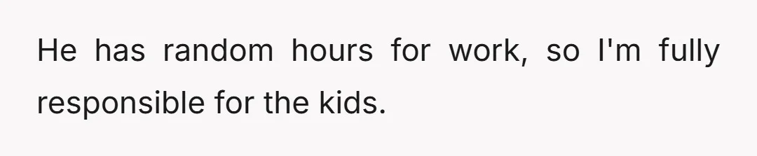 He has random hours for work, so I'm fully responsible for the kids.