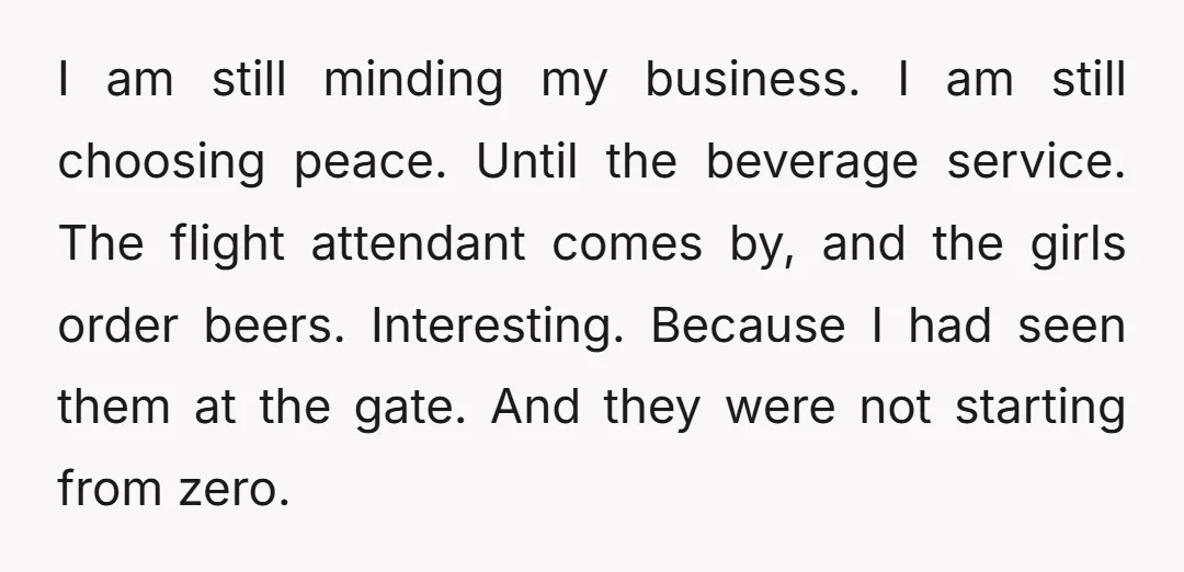 I am still minding my business. I am still choosing peace. Until the beverage service. The flight attendant comes by, and the girls order beers. Interesting. Because I had seen...