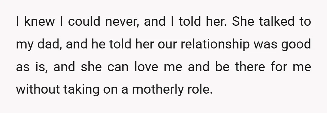 I knew I could never, and I told her. She talked to my dad, and he told her our relationship was good as is, and she can love me and...