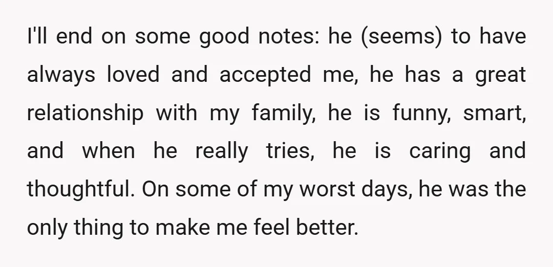 I'll end on some good notes: he (seems) to have always loved and accepted me, he has a great relationship with my family, he is funny, smart, and when he...