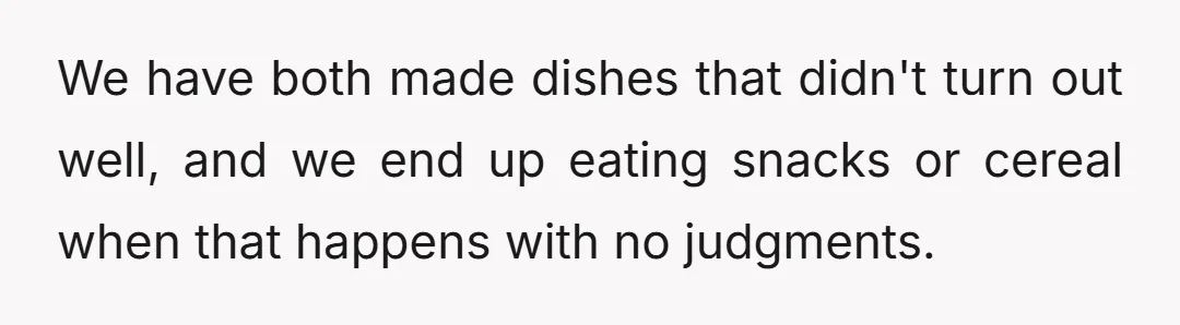 We have both made dishes that didn't turn out well, and we end up eating snacks or cereal when that happens with no judgments.