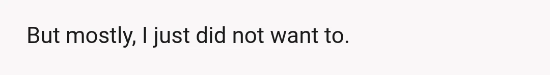 But mostly, I just did not want to.