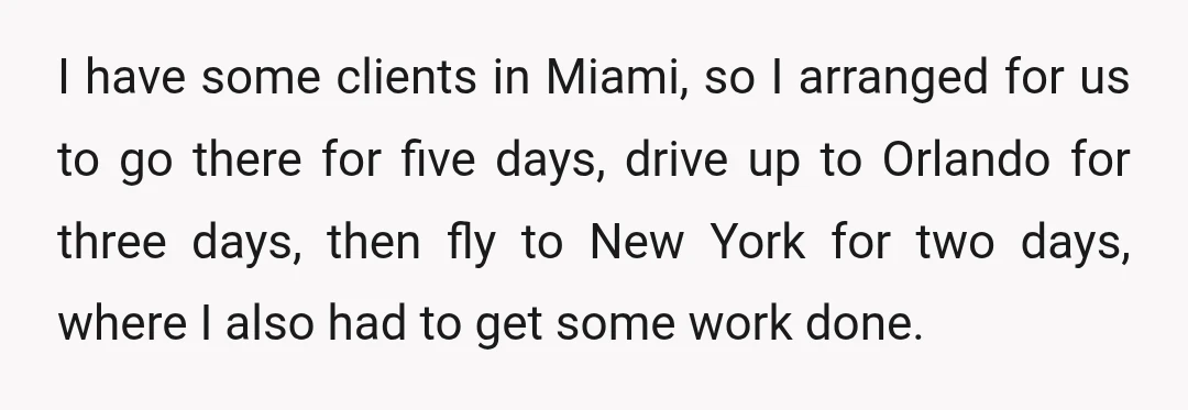 I have some clients in Miami, so I arranged for us to go there for five days, drive up to Orlando for three days, then fly to New York for...