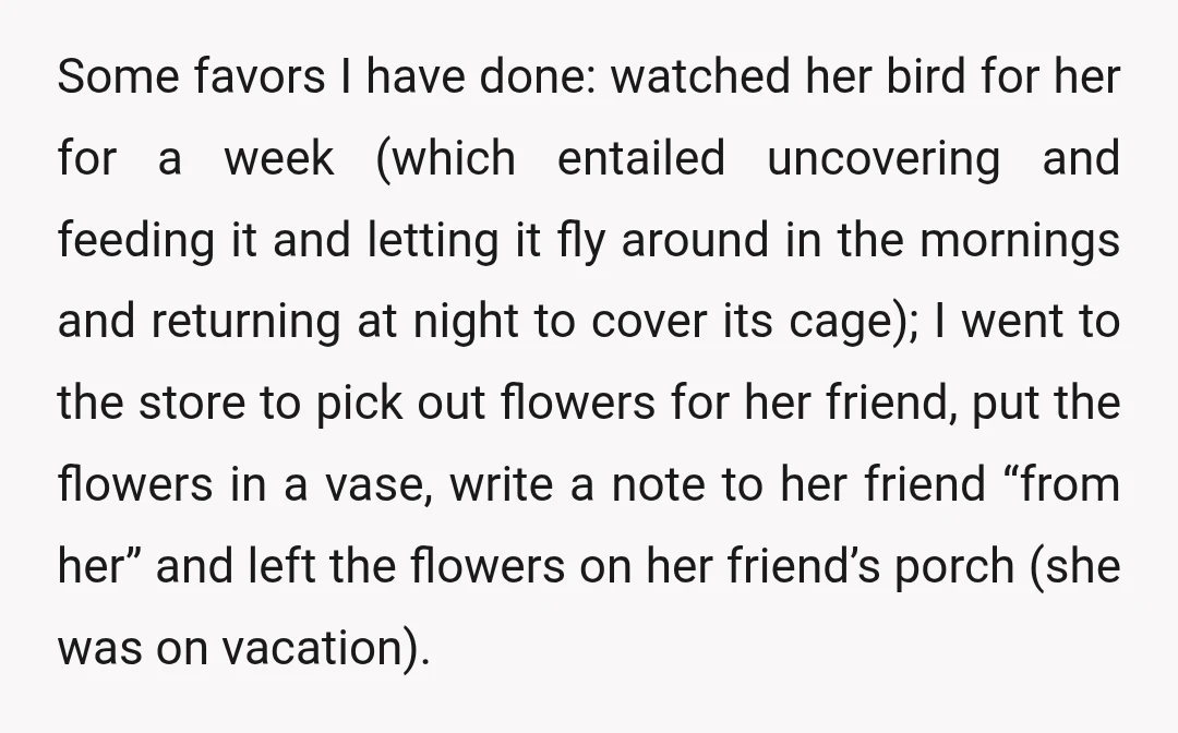 Some favors I have done: watched her bird for her for a week (which entailed uncovering and feeding it and letting it fly around in the mornings and returning at...