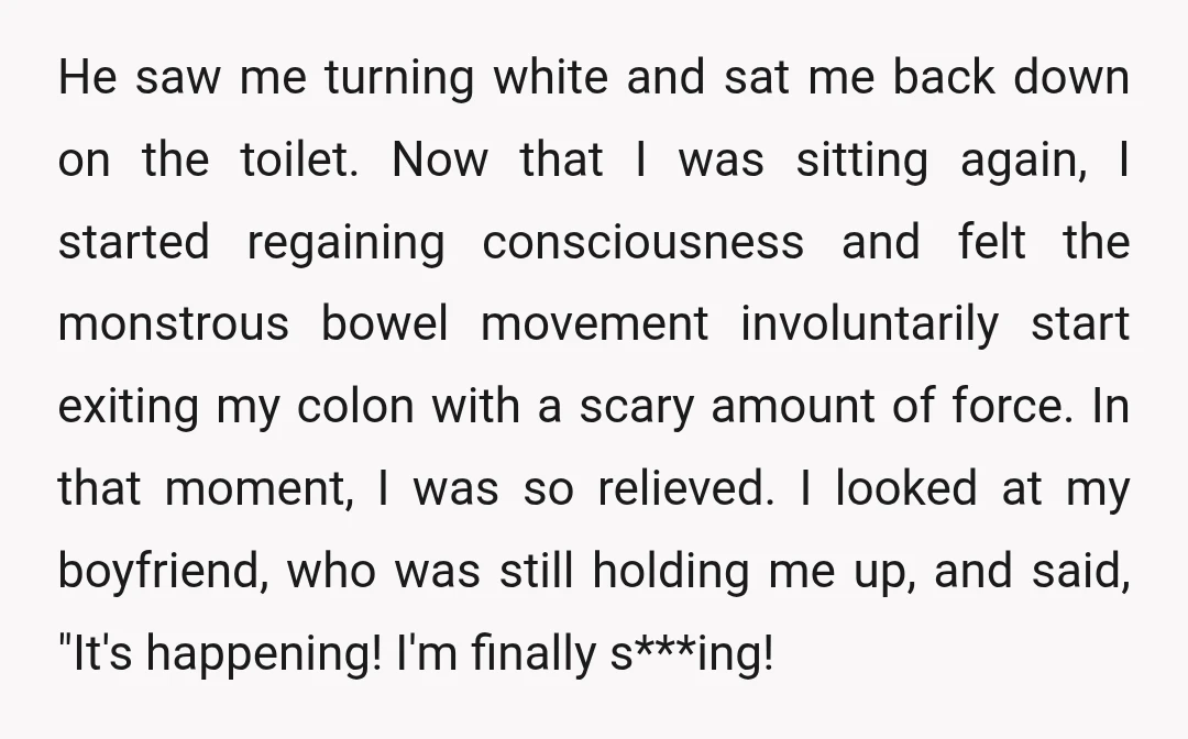 He saw me turning white and sat me back down on the toilet. Now that I was sitting again, I started regaining consciousness and felt the monstrous bowel movement involuntarily...