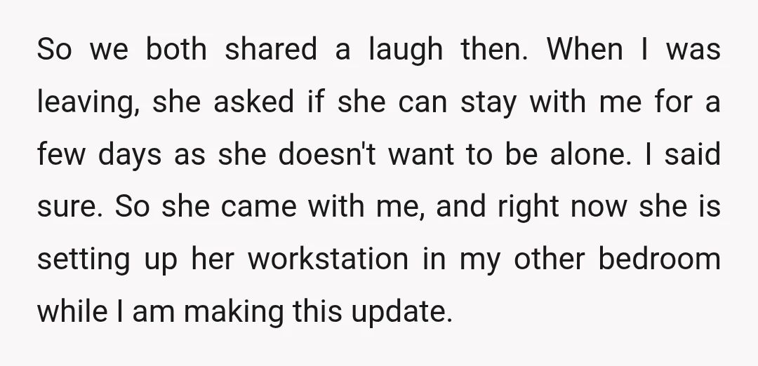 So we both shared a laugh then. When I was leaving, she asked if she can stay with me for a few days as she doesn't want to be alone....