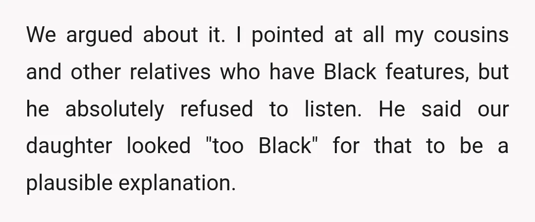 We argued about it. I pointed at all my cousins and other relatives who have Black features, but he absolutely refused to listen. He said our daughter looked "too Black"...