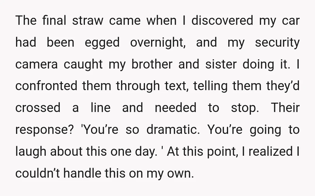 The final straw came when I discovered my car had been egged overnight, and my security camera caught my brother and sister doing it. I confronted them through text, telling...
