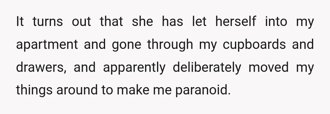 It turns out that she has let herself into my apartment and gone through my cupboards and drawers, and apparently deliberately moved my things around to make me paranoid. She...
