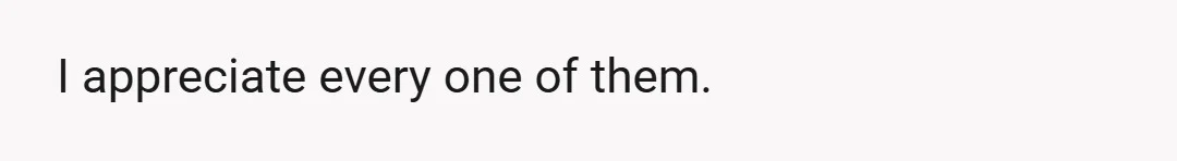 I appreciate every one of them.