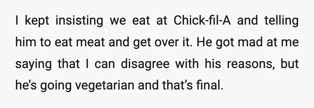 I kept insisting we eat at Chick-fil-A and telling him to eat meat and get over it. He got mad at me saying that I can disagree with his reasons,...